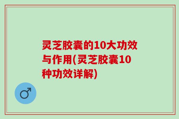 灵芝胶囊的10大功效与作用(灵芝胶囊10种功效详解)