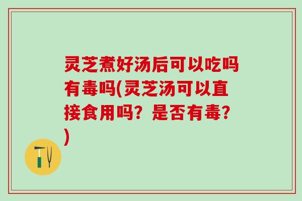 灵芝煮好汤后可以吃吗有毒吗(灵芝汤可以直接食用吗？是否有毒？)
