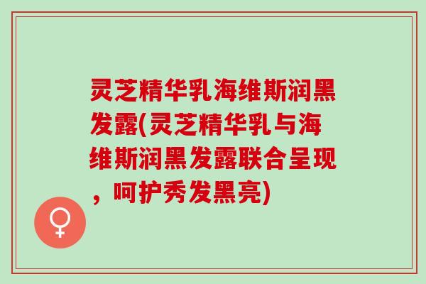 灵芝精华乳海维斯润黑发露(灵芝精华乳与海维斯润黑发露联合呈现，呵护秀发黑亮)