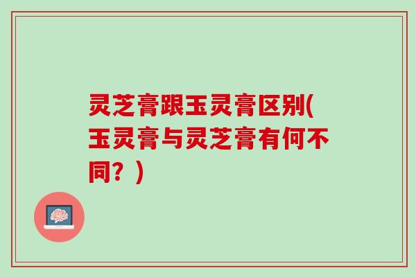 灵芝膏跟玉灵膏区别(玉灵膏与灵芝膏有何不同？)