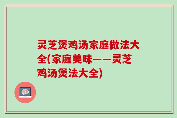 灵芝煲鸡汤家庭做法大全(家庭美味——灵芝鸡汤煲法大全) 灵芝煲鸡汤家庭做法大全(家庭美味——灵芝鸡汤煲法大全)