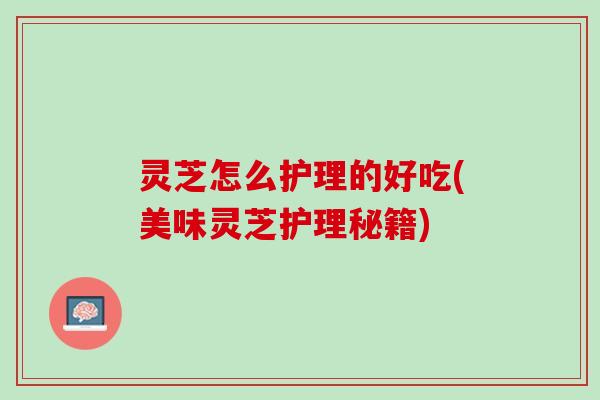 灵芝怎么护理的好吃(美味灵芝护理秘籍) 灵芝怎么护理的好吃(美味灵芝护理秘籍)