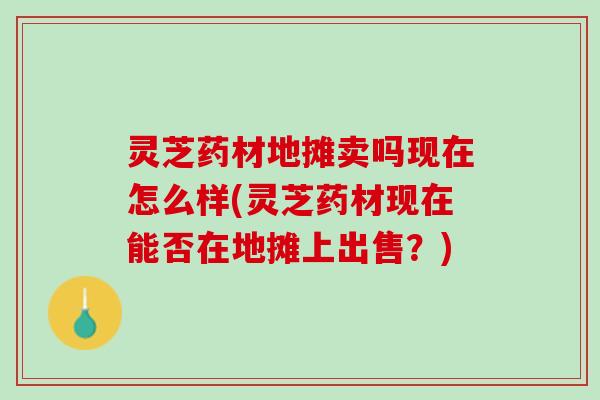 灵芝药材地摊卖吗现在怎么样(灵芝药材现在能否在地摊上出售？)