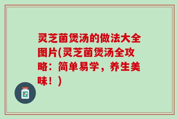 灵芝菌煲汤的做法大全图片(灵芝菌煲汤全攻略：简单易学，养生美味！)