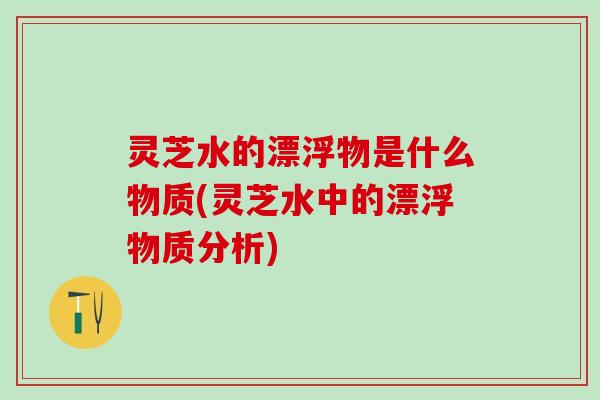 灵芝水的漂浮物是什么物质(灵芝水中的漂浮物质分析)