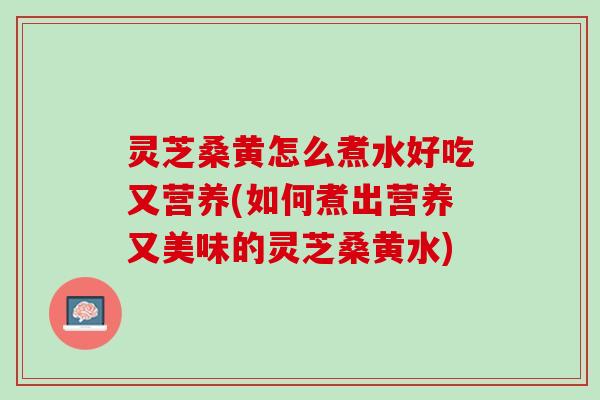 灵芝桑黄怎么煮水好吃又营养(如何煮出营养又美味的灵芝桑黄水) 灵芝桑黄怎么煮水好吃又营养(如何煮出营养又美味的灵芝桑黄水)