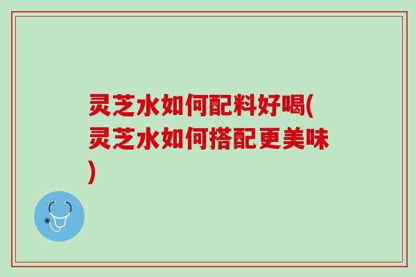 灵芝水如何配料好喝(灵芝水如何搭配更美味)