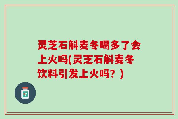 灵芝石斛麦冬喝多了会上火吗(灵芝石斛麦冬饮料引发上火吗？)