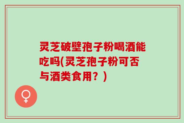 灵芝破壁孢子粉喝酒能吃吗(灵芝孢子粉可否与酒类食用？)