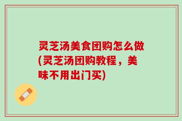 灵芝汤美食团购怎么做(灵芝汤团购教程，美味不用出门买)