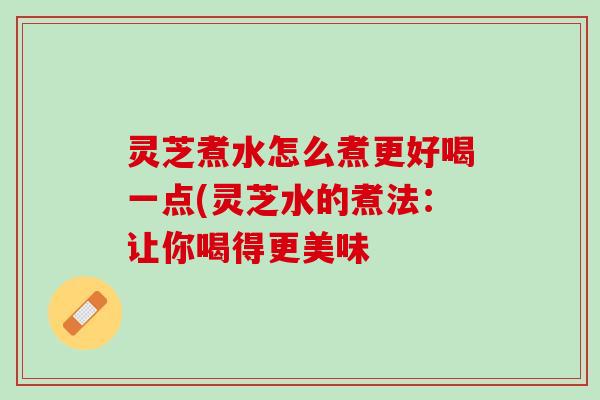 灵芝煮水怎么煮更好喝一点(灵芝水的煮法：让你喝得更美味