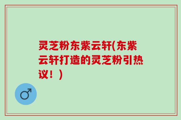 灵芝粉东紫云轩(东紫云轩打造的灵芝粉引热议!) 灵芝粉东紫云轩(东紫云轩打造的灵芝粉引热议!)