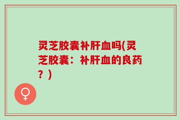 灵芝胶囊补肝血吗(灵芝胶囊：补肝血的良药？)