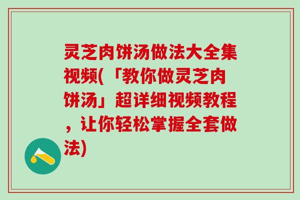 灵芝肉饼汤做法大全集视频(「教你做灵芝肉饼汤」超详细视频教程，让你轻松掌握全套做法)