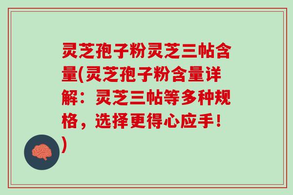 灵芝孢子粉灵芝三帖含量(灵芝孢子粉含量详解：灵芝三帖等多种规格，选择更得心应手！)