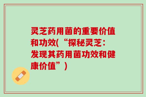 灵芝药用菌的重要价值和功效(“探秘灵芝：发现其药用菌功效和健康价值”)