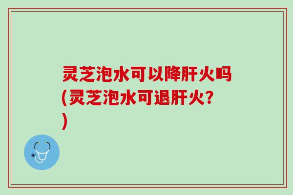 灵芝泡水可以降肝火吗(灵芝泡水可退肝火？)
