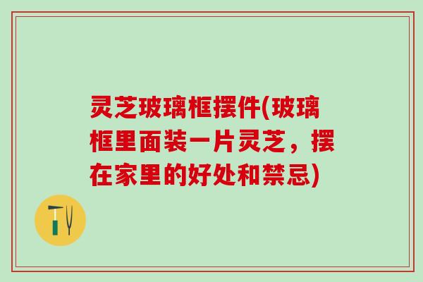 灵芝玻璃框摆件(玻璃框里面装一片灵芝,摆在家里的好处和禁忌) 灵芝玻璃框摆件(玻璃框里面装一片灵芝,摆在家里的好处和禁忌)