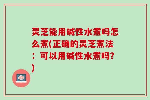 灵芝能用碱性水煮吗怎么煮(正确的灵芝煮法：可以用碱性水煮吗？)