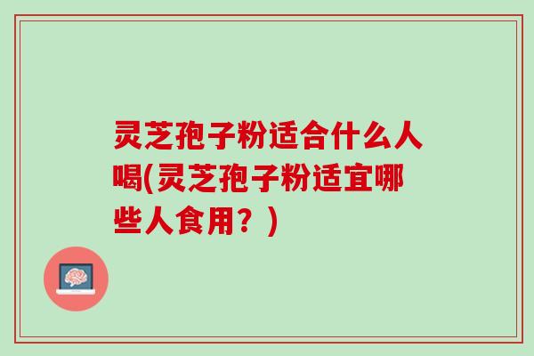 灵芝孢子粉适合什么人喝(灵芝孢子粉适宜哪些人食用？)