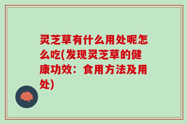 灵芝草有什么用处呢怎么吃(发现灵芝草的健康功效：食用方法及用处)