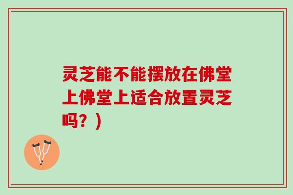 灵芝能不能摆放在佛堂上佛堂上适合放置灵芝吗？)