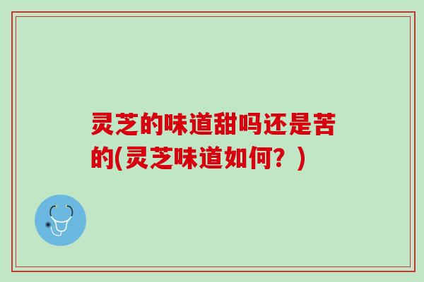 灵芝的味道甜吗还是苦的(灵芝味道如何？)