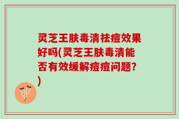 灵芝王肤毒清祛痘效果好吗(灵芝王肤毒清能否有效缓解痘痘问题？)