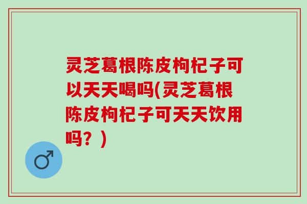 灵芝葛根陈皮枸杞子可以天天喝吗(灵芝葛根陈皮枸杞子可天天饮用吗？)
