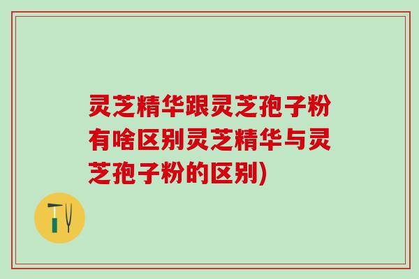 灵芝精华跟灵芝孢子粉有啥区别灵芝精华与灵芝孢子粉的区别)