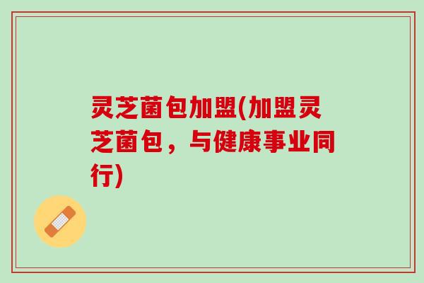 灵芝菌包加盟(加盟灵芝菌包，与健康事业同行)