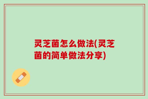 灵芝菌怎么做法(灵芝菌的简单做法分享)