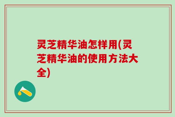 灵芝精华油怎样用(灵芝精华油的使用方法大全)
