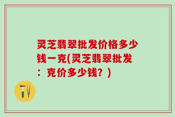 灵芝翡翠批发价格多少钱一克(灵芝翡翠批发：克价多少钱？)