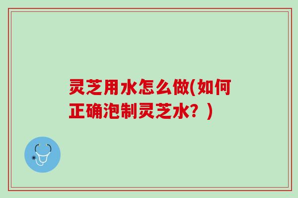 灵芝用水怎么做(如何正确泡制灵芝水？)