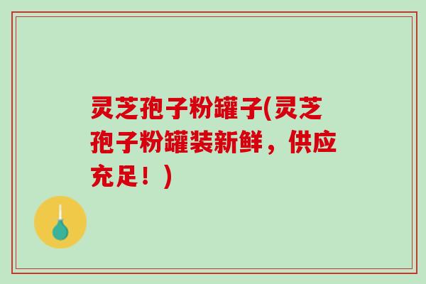 灵芝孢子粉罐子(灵芝孢子粉罐装新鲜，供应充足！)