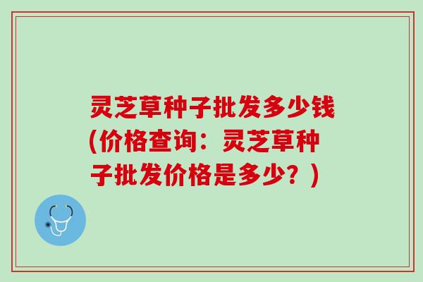 灵芝草种子批发多少钱(价格查询：灵芝草种子批发价格是多少？)