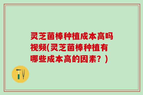 灵芝菌棒种植成本高吗视频(灵芝菌棒种植有哪些成本高的因素?) 灵芝菌棒种植成本高吗视频(灵芝菌棒种植有哪些成本高的因素?)