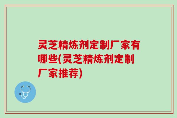 灵芝精炼剂定制厂家有哪些(灵芝精炼剂定制厂家推荐)