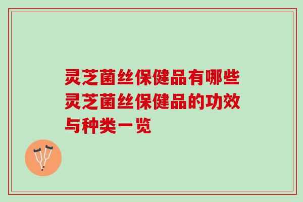 灵芝菌丝保健品有哪些灵芝菌丝保健品的功效与种类一览
