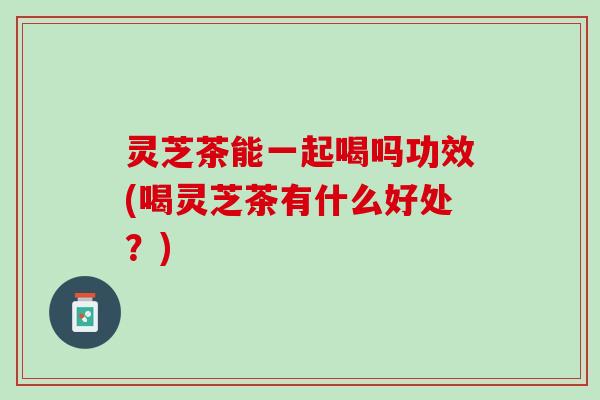 灵芝茶能一起喝吗功效(喝灵芝茶有什么好处？)