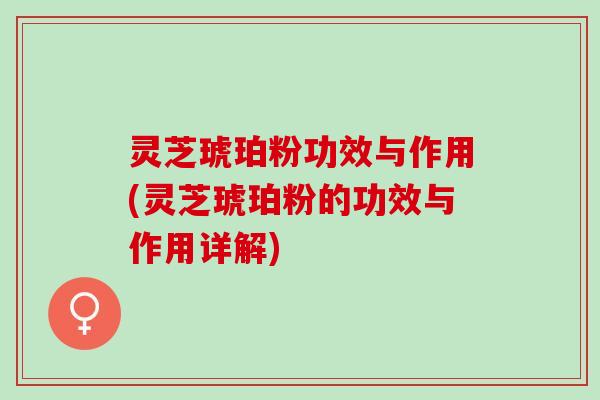 灵芝琥珀粉功效与作用(灵芝琥珀粉的功效与作用详解)