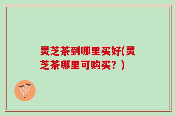 灵芝茶到哪里买好(灵芝茶哪里可购买？)