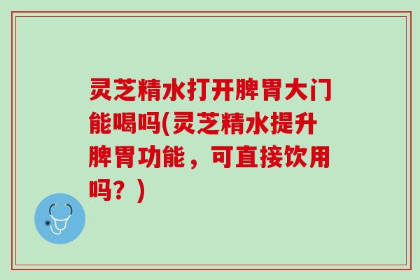 灵芝精水打开脾胃大门能喝吗(灵芝精水提升脾胃功能，可直接饮用吗？)