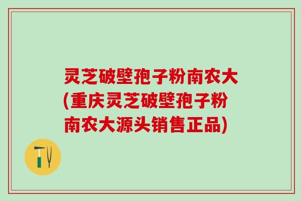 灵芝破壁孢子粉南农大(重庆灵芝破壁孢子粉南农大源头销售正品) 灵芝破壁孢子粉南农大(重庆灵芝破壁孢子粉南农大源头销售正品)