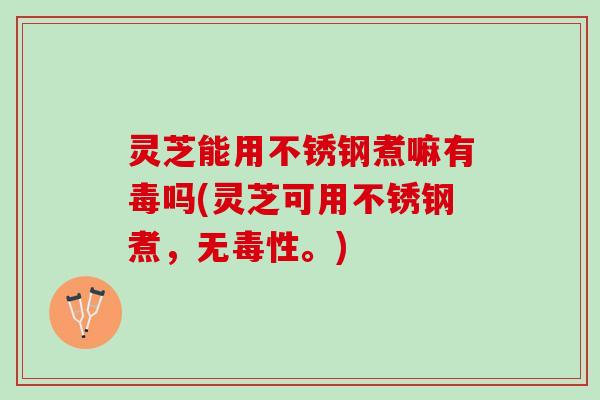 灵芝能用不锈钢煮嘛有毒吗(灵芝可用不锈钢煮，无毒性。)