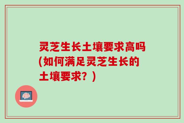 灵芝生长土壤要求高吗(如何满足灵芝生长的土壤要求？)