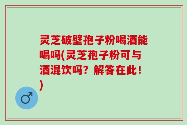 灵芝破壁孢子粉喝酒能喝吗(灵芝孢子粉可与酒混饮吗？解答在此！)
