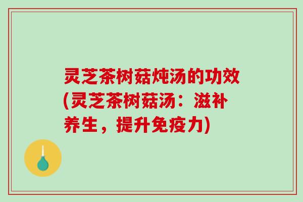 灵芝茶树菇炖汤的功效(灵芝茶树菇汤:滋补养生,提升免疫力) 灵芝茶树菇炖汤的功效(灵芝茶树菇汤:滋补养生,提升免疫力)