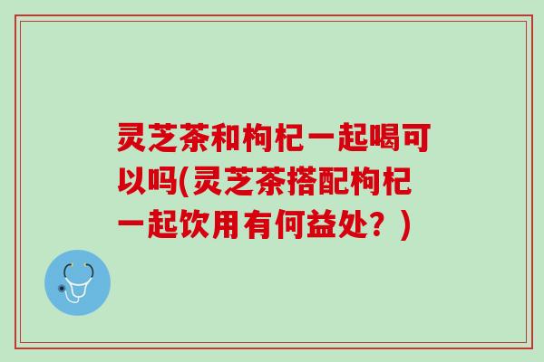 灵芝茶和枸杞一起喝可以吗(灵芝茶搭配枸杞一起饮用有何益处？)